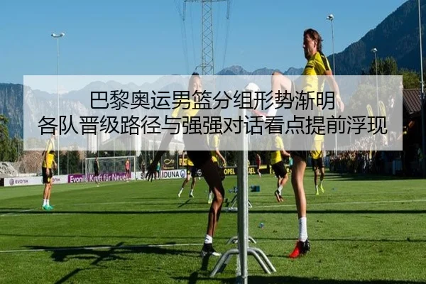 巴黎奥运男篮分组形势渐明 各队晋级路径与强强对话看点提前浮现