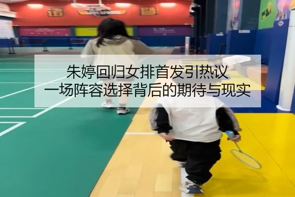 朱婷回归女排首发引热议 一场阵容选择背后的期待与现实