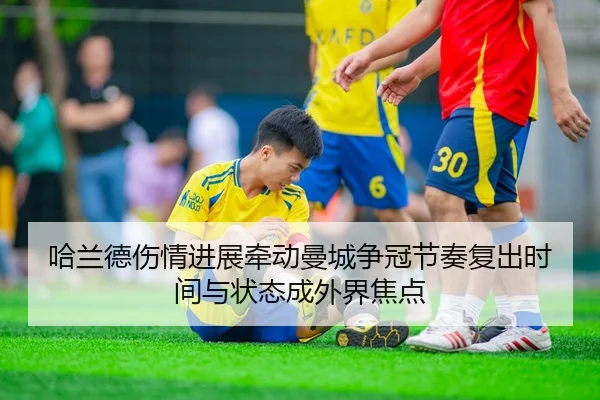 哈兰德伤情进展牵动曼城争冠节奏复出时间与状态成外界焦点